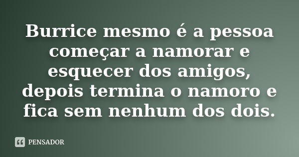 Burrice mesmo é a pessoa começar a namorar e esquecer dos amigos, depois termina o namoro e fica sem nenhum dos dois.