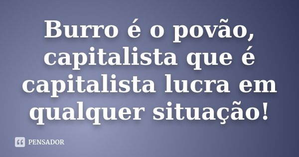 Burro é o povão, capitalista que é capitalista lucra em qualquer situação!