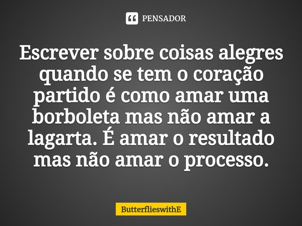 ⁠Escrever sobre coisas alegres quando se tem o coração partido é como amar uma borboleta mas não amar a lagarta. É amar o resultado mas não amar o processo.... Frase de ButterflieswithE.