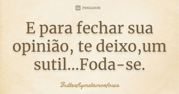 E para fechar sua opinião, te deixo,um sutil...Foda-se.... Frase de Butterflymetamorfosea.