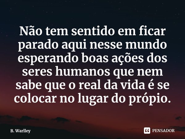 Não tem sentido em ficar parado aqui nesse mundo esperando boas ações dos seres humanos que nem sabe que o real da vida é se colocar no lugar do própio.... Frase de B. Warlley.