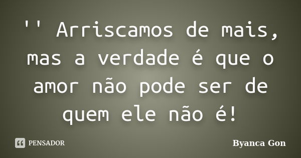 '' Arriscamos de mais, mas a verdade é que o amor não pode ser de quem ele não é!... Frase de Byanca Gon.