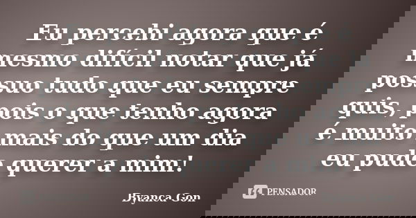 Eu percebi agora que é mesmo difícil notar que já possuo tudo que eu sempre quis, pois o que tenho agora é muito mais do que um dia eu pude querer a mim!... Frase de Byanca Gon.
