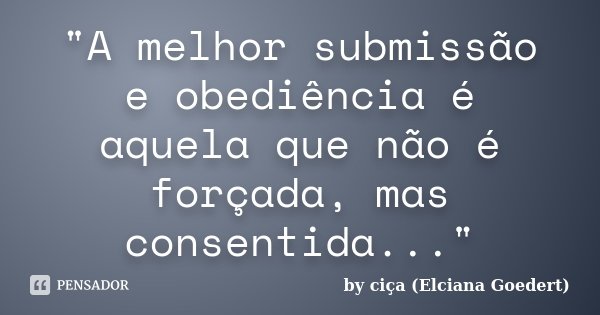 "A melhor submissão e obediência é aquela que não é forçada, mas consentida..."... Frase de by ciça (Elciana Goedert).
