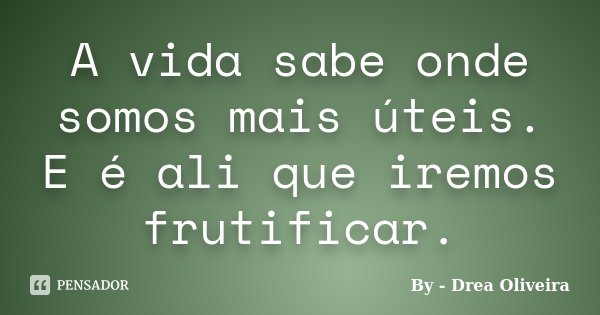 A vida sabe onde somos mais úteis. E é ali que iremos frutificar.... Frase de By - Drea Oliveira.