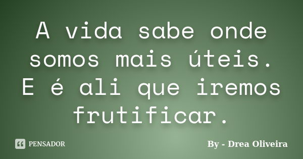 A vida sabe onde somos mais úteis. E é ali que iremos frutificar.... Frase de By - Drea Oliveira.