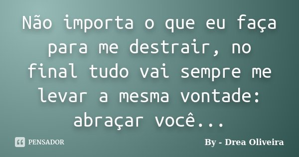 Não importa o que eu faça para me destrair, no final tudo vai sempre me levar a mesma vontade: abraçar você...... Frase de By - Drea Oliveira.