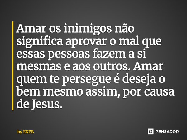 ⁠⁠⁠Amar os inimigos não significa aprovar o mal que essas pessoas fazem a si mesmas e aos outros. Amar quem te persegue é deseja o bem mesmo assim, por causa de... Frase de by EKPB.