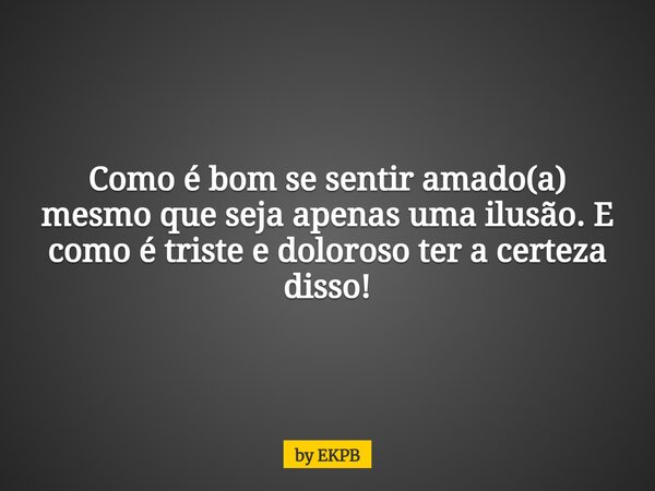 Como é bom se sentir amado(a) mesmo que seja apenas uma ilusão. E como é triste e doloroso ter a certeza disso!... Frase de by EKPB.