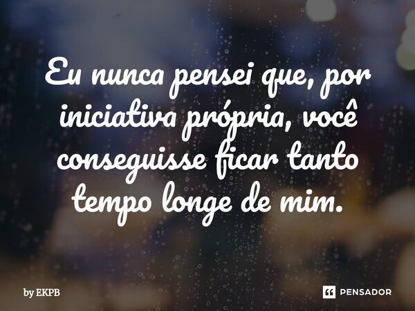 ⁠⁠Eu nunca pensei que, por iniciativa própria, você conseguisse ficar tanto tempo longe de mim.... Frase de by EKPB.