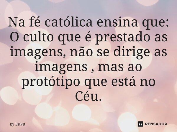 ⁠Na fé católica ensina que: O culto que é prestado as imagens, não se dirige as imagens , mas ao protótipo que está no Céu.... Frase de by EKPB.