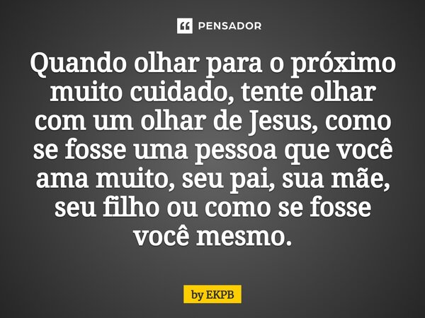 ⁠Quando olhar para o próximo muito cuidado, tente olhar com um olhar de Jesus, como se fosse uma pessoa que você ama muito, seu pai, sua mãe, seu filho ou como ... Frase de by EKPB.