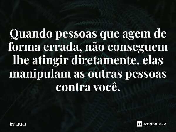 ⁠⁠⁠Quando pessoas que agem de forma errada, não conseguem lhe atingir diretamente, elas manipulam as outras pessoas contra você.... Frase de by EKPB.