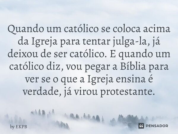 Quando um católico se coloca acima da Igreja para tentar julga-la, já deixou de ser católico. E quando um católico diz, vou pegar a Bíblia para ver se o que a ... Frase de by EKPB.