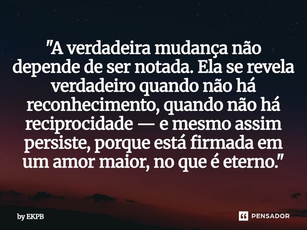 "A verdadeira mudança não depende de ser notada. Ela se revela verdadeiro quando não há reconhecimento, quando não há reciprocidade — e mesmo assim persis... Frase de by EKPB.