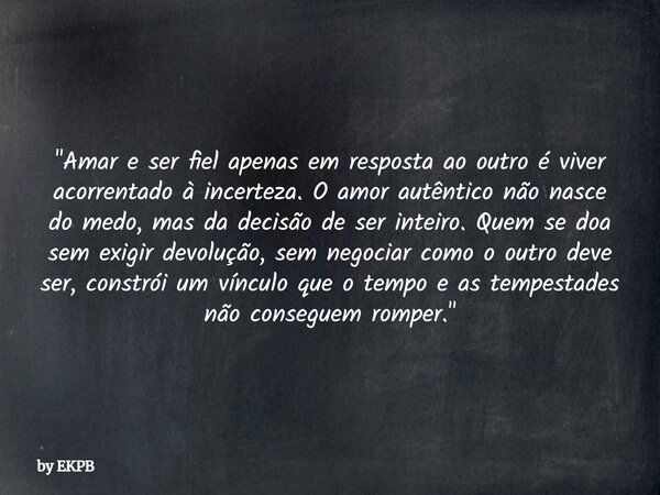 "Amar e ser fiel apenas em resposta ao outro é viver acorrentado à incerteza. O amor autêntico não nasce do medo, mas da decisão de ser inteiro. Quem se do... Frase de by EKPB.