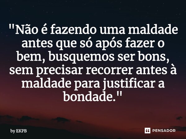 ⁠"Não é fazendo uma maldade antes que só após fazer o bem, busquemos ser bons, sem precisar recorrer antes à maldade para justificar a bondade."... Frase de by EKPB.