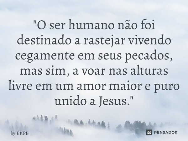 "O ser humano não foi destinado a rastejar vivendo cegamente em seus pecados, mas sim, a voar nas alturas livre em um amor maior e puro unido a Jesus."... Frase de by EKPB.