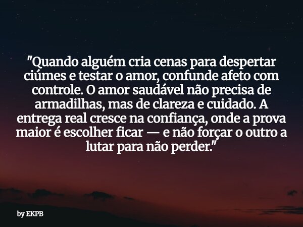 "Quando alguém cria cenas para despertar ciúmes e testar o amor, confunde afeto com controle. O amor saudável não precisa de armadilhas, mas de clareza e c... Frase de by EKPB.