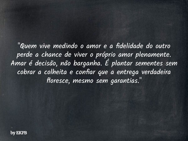 "Quem vive medindo o amor e a fidelidade do outro perde a chance de viver o próprio amor plenamente. Amar é decisão, não barganha. É plantar sementes sem c... Frase de by EKPB.