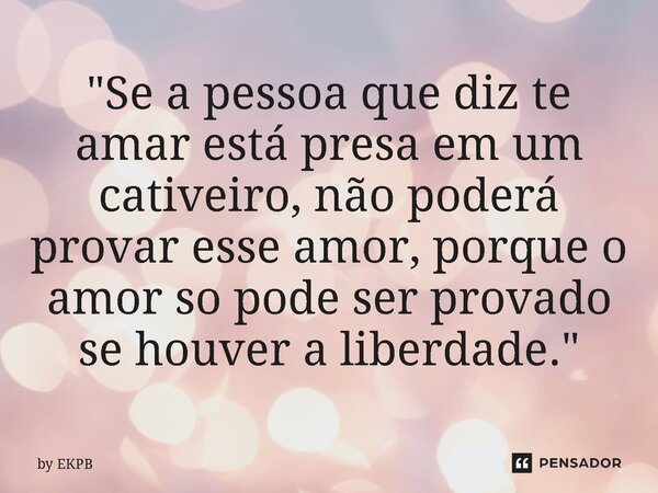 ⁠"Se a pessoa que diz te amar está presa em um cativeiro, não poderá provar esse amor, porque o amor so pode ser provado se houver a liberdade."... Frase de by EKPB.