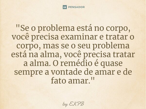 ⁠"Se o problema está no corpo, você precisa examinar e tratar o corpo, mas se o seu problema está na alma, você precisa tratar a alma. O remédio é quase se... Frase de by EKPB.