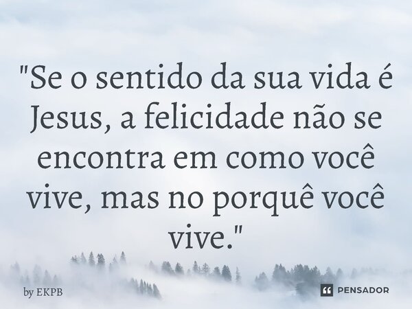 "Se o sentido da sua vida é Jesus, a felicidade não se encontra em como você vive, mas no porquê você vive."... Frase de by EKPB.