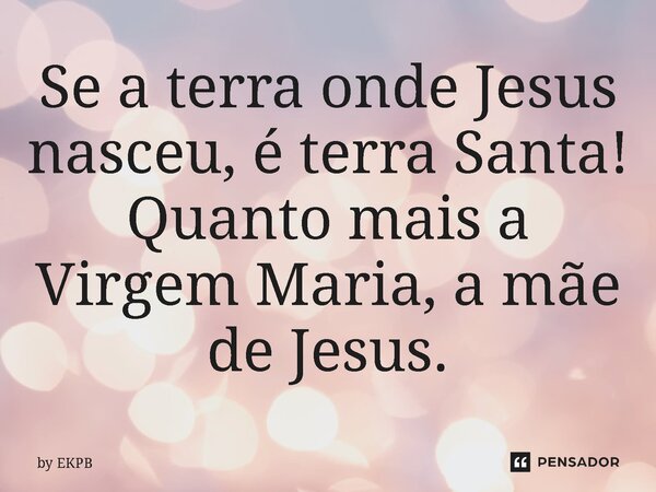 ⁠Se a terra onde Jesus nasceu, é terra Santa! Quanto mais a Virgem Maria, a mãe de Jesus.... Frase de by EKPB.