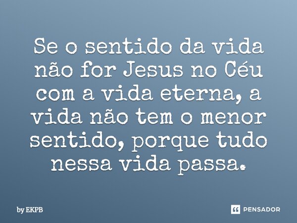 ⁠Se o sentido da vida não for Jesus no Céu com a vida eterna, a vida não tem o menor sentido, porque tudo nessa vida passa.... Frase de by EKPB.