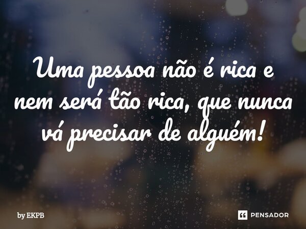 Uma pessoa não é rica e nem será tão rica, que nunca vá precisar de alguém!... Frase de by EKPB.