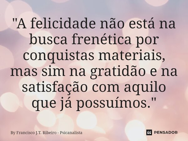 ⁠"A felicidade não está na busca frenética por conquistas materiais, mas sim na gratidão e na satisfação com aquilo que já possuímos."... Frase de By Francisco J.T. Ribeiro - Psicanalista.