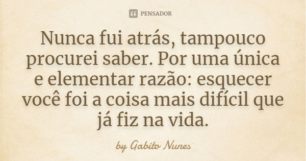 Nunca fui atrás, tampouco procurei saber. Por uma única e elementar razão: esquecer você foi a coisa mais difícil que já fiz na vida.... Frase de by Gabito Nunes.