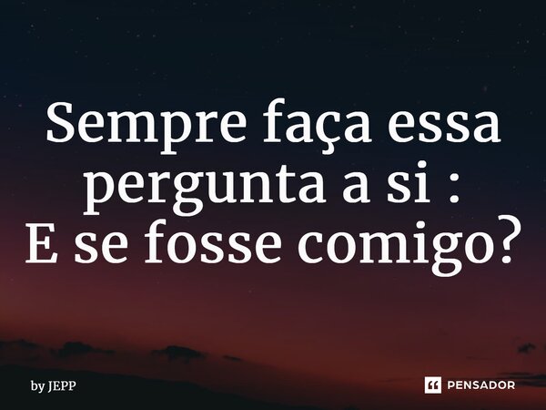 Sempre faça essa pergunta a si: E se fosse comigo?... Frase de by JEPP.