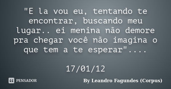 "E la vou eu, tentando te encontrar, buscando meu lugar.. ei menina não demore pra chegar você não imagina o que tem a te esperar".... 17/01/12... Frase de By Leandro Fagundes (Corpus).