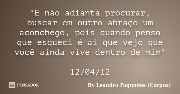 "E não adianta procurar, buscar em outro abraço um aconchego, pois quando penso que esqueci é ai que vejo que você ainda vive dentro de mim" 12/04/12... Frase de By Leandro Fagundes (Corpus).