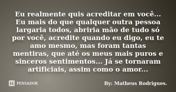 Eu realmente quis acreditar em você... Eu mais do que qualquer outra pessoa largaria todos, abriria mão de tudo só por você, acredite quando eu digo, eu te amo ... Frase de By: Matheus Rodrigues..