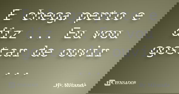 E chega perto e diz ... Eu vou gostar de ouvir ...... Frase de By Miranda.