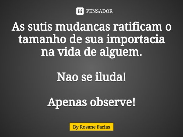 ⁠As sutis mudancas ratificam o tamanho de sua importacia na vida de alguem. Nao se iluda! Apenas observe!... Frase de By rosane farias.