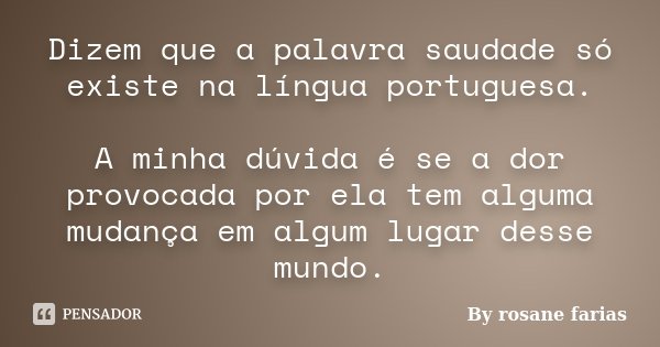 Dizem que a palavra saudade só existe na língua portuguesa. A minha dúvida é se a dor provocada por ela tem alguma mudança em algum lugar desse mundo.... Frase de By rosane farias.