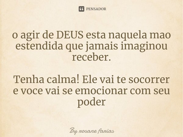 ⁠o agir de DEUS esta naquela mao estendida que jamais imaginou receber. Tenha calma! Ele vai te socorrer e voce vai se emocionar com seu poder... Frase de By rosane farias.