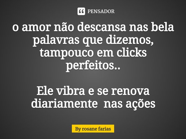 ⁠o amor não descansa nas bela palavras que dizemos, tampouco em clicks perfeitos.. Ele vibra e se renova diariamente nas ações... Frase de By rosane farias.