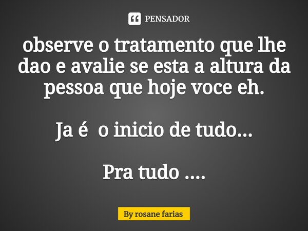 ⁠observe o tratamento que lhe dao e avalie se esta a altura da pessoa que hoje voce eh. Ja é o inicio de tudo... Pra tudo ....... Frase de By rosane farias.