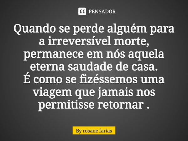 Quando se perde alguém para a irreversível morte, permanece em nós aquela eterna saudade de casa. É como se fizéssemos uma viagem que jamais nos permitisse reto... Frase de by rosane farias.