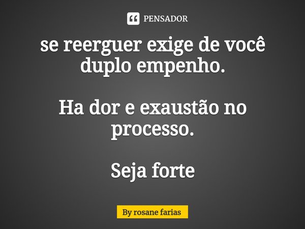 ⁠se reerguer exige de você duplo empenho. Ha dor e exaustão no processo. Seja forte... Frase de By rosane farias.