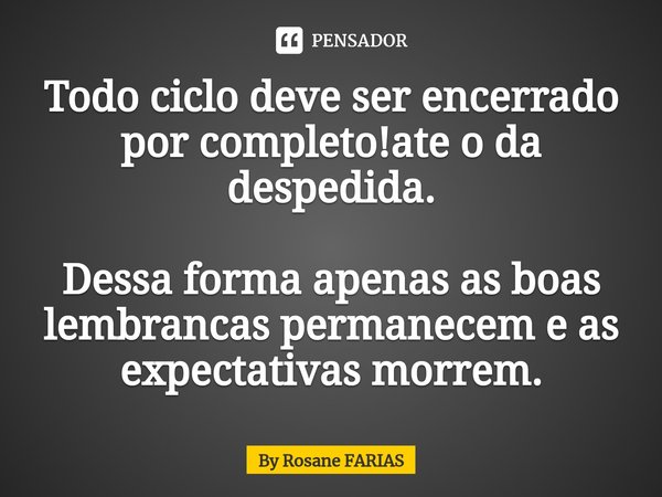 Todo ciclo deve ser encerrado por completo!ate o da despedida. Dessa forma apenas as boas lembrancas permanecem e as expectativas morrem.... Frase de By rosane farias.