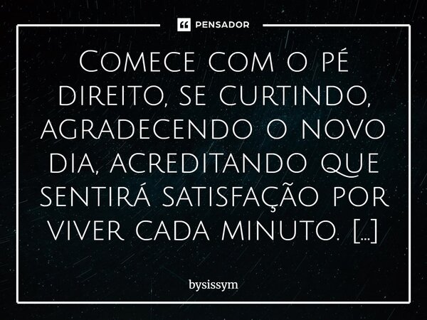 Comece com o pé direito, se curtindo, agradecendo o novo dia, acreditando que sentirá satisfação por viver cada minuto. #bysissym... Frase de BySissym.