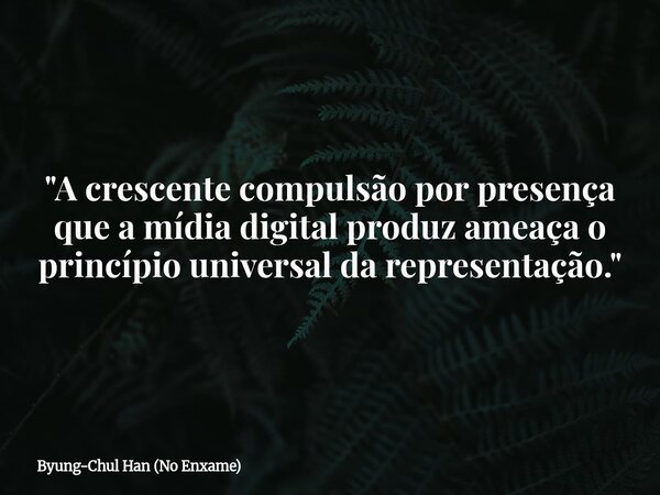 "A crescente compulsão por presença que a mídia digital produz ameaça o princípio universal da representação."⁠... Frase de Byung-Chul Han (No Enxame).
