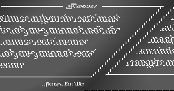 Nunca ninguém está mais ativo do que quando não faz nada, nunca está menos sozinho do que quando está consigo mesmo.... Frase de Byung-Chul Han.