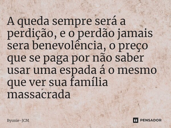 ⁠A queda sempre será a perdição, e o perdão jamais sera benevolência, o preço que se paga por não saber usar uma espada á o mesmo que ver sua família massacrada... Frase de Byunie-JCM.