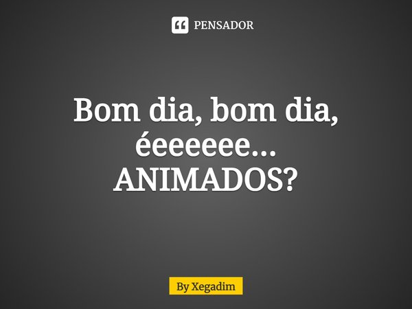 ⁠Bom dia, bom dia, éeeeeee...
ANIMADOS?... Frase de By Xegadim.